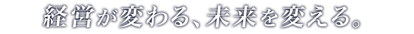 経営が変わる、未来を変える。